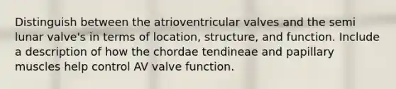 Distinguish between the atrioventricular valves and the semi lunar valve's in terms of location, structure, and function. Include a description of how the chordae tendineae and papillary muscles help control AV valve function.