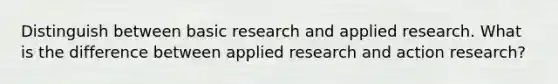 Distinguish between basic research and applied research. What is the difference between applied research and action research?