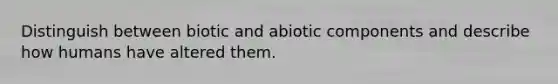 Distinguish between biotic and abiotic components and describe how humans have altered them.