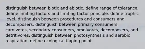 distinguish between biotic and abiotic. define range of tolerance. define limiting factors and limiting factor principle. define trophic level. distinguish between procedures and consumers and decomposers. distinguish between primary consumers, carnivores, secondary consumers, omnivores, decomposers, and detritivores. distinguish between photosynthesis and aerobic respiration. define ecological tipping point