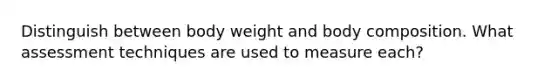 Distinguish between body weight and body composition. What assessment techniques are used to measure each?