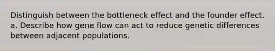 Distinguish between the bottleneck effect and the founder effect. a. Describe how gene flow can act to reduce genetic differences between adjacent populations.