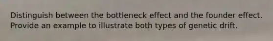 Distinguish between the bottleneck effect and the founder effect. Provide an example to illustrate both types of genetic drift.