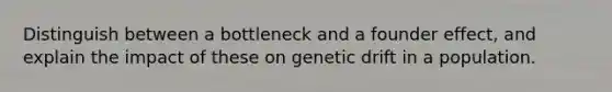 Distinguish between a bottleneck and a founder effect, and explain the impact of these on genetic drift in a population.