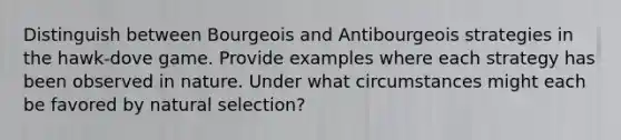 Distinguish between Bourgeois and Antibourgeois strategies in the hawk-dove game. Provide examples where each strategy has been observed in nature. Under what circumstances might each be favored by natural selection?