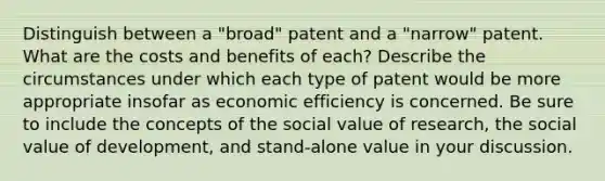 Distinguish between a "broad" patent and a "narrow" patent. What are the costs and benefits of each? Describe the circumstances under which each type of patent would be more appropriate insofar as economic efficiency is concerned. Be sure to include the concepts of the social value of research, the social value of development, and stand-alone value in your discussion.