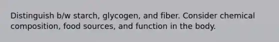 Distinguish b/w starch, glycogen, and fiber. Consider <a href='https://www.questionai.com/knowledge/kyw8ckUHTv-chemical-composition' class='anchor-knowledge'>chemical composition</a>, food sources, and function in the body.