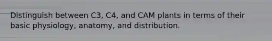 Distinguish between C3, C4, and CAM plants in terms of their basic physiology, anatomy, and distribution.