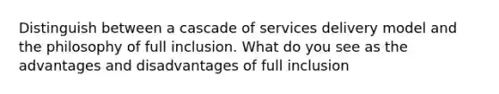 Distinguish between a cascade of services delivery model and the philosophy of full inclusion. What do you see as the advantages and disadvantages of full inclusion