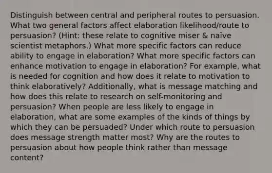 Distinguish between central and peripheral routes to persuasion. What two general factors affect elaboration likelihood/route to persuasion? (Hint: these relate to cognitive miser & naïve scientist metaphors.) What more specific factors can reduce ability to engage in elaboration? What more specific factors can enhance motivation to engage in elaboration? For example, what is needed for cognition and how does it relate to motivation to think elaboratively? Additionally, what is message matching and how does this relate to research on self-monitoring and persuasion? When people are less likely to engage in elaboration, what are some examples of the kinds of things by which they can be persuaded? Under which route to persuasion does message strength matter most? Why are the routes to persuasion about how people think rather than message content?