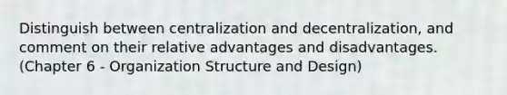 Distinguish between centralization and decentralization, and comment on their relative advantages and disadvantages. (Chapter 6 - Organization Structure and Design)