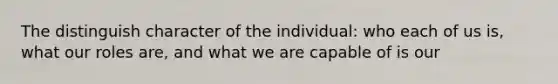 The distinguish character of the individual: who each of us is, what our roles are, and what we are capable of is our