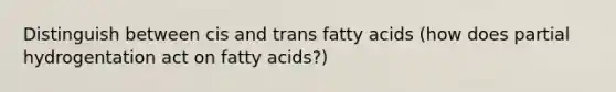 Distinguish between cis and trans fatty acids (how does partial hydrogentation act on fatty acids?)