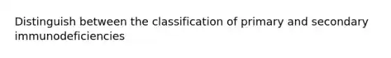 Distinguish between the classification of primary and secondary immunodeficiencies