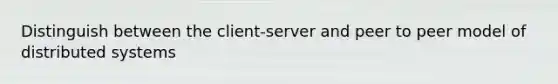 Distinguish between the client-server and peer to peer model of distributed systems