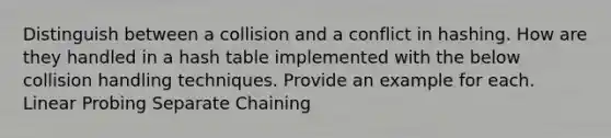 Distinguish between a collision and a conflict in hashing. How are they handled in a hash table implemented with the below collision handling techniques. Provide an example for each. Linear Probing Separate Chaining