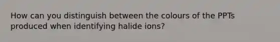 How can you distinguish between the colours of the PPTs produced when identifying halide ions?