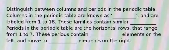 Distinguish between columns and periods in the periodic table. Columns in the periodic table are known as '__________', and are labeled from 1 to 18. These families contain similar ___________. Periods in the periodic table are the horizontal rows, that range from 1 to 7. These periods contain _____________ elements on the left, and move to ____________ elements on the right.