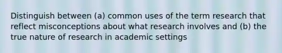 Distinguish between (a) common uses of the term research that reflect misconceptions about what research involves and (b) the true nature of research in academic settings