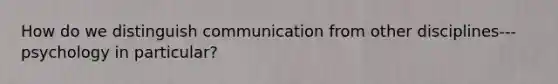 How do we distinguish communication from other disciplines--- psychology in particular?