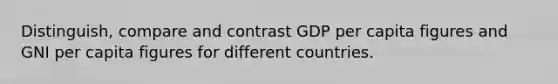 Distinguish, compare and contrast GDP per capita figures and GNI per capita figures for different countries.