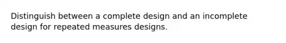 Distinguish between a complete design and an incomplete design for repeated measures designs.