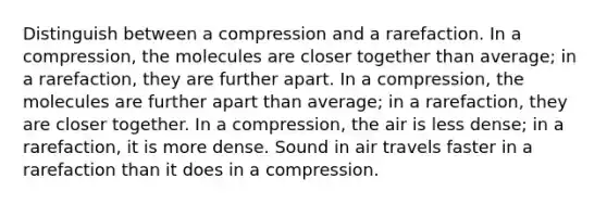 Distinguish between a compression and a rarefaction. In a compression, the molecules are closer together than average; in a rarefaction, they are further apart. In a compression, the molecules are further apart than average; in a rarefaction, they are closer together. In a compression, the air is less dense; in a rarefaction, it is more dense. Sound in air travels faster in a rarefaction than it does in a compression.