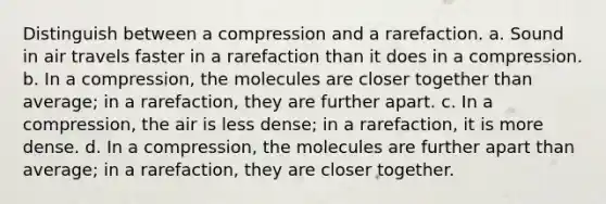 Distinguish between a compression and a rarefaction. a. Sound in air travels faster in a rarefaction than it does in a compression. b. In a compression, the molecules are closer together than average; in a rarefaction, they are further apart. c. In a compression, the air is less dense; in a rarefaction, it is more dense. d. In a compression, the molecules are further apart than average; in a rarefaction, they are closer together.