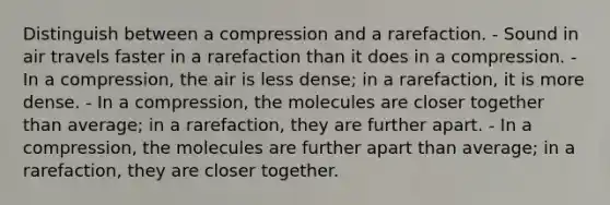 Distinguish between a compression and a rarefaction. - Sound in air travels faster in a rarefaction than it does in a compression. - In a compression, the air is less dense; in a rarefaction, it is more dense. - In a compression, the molecules are closer together than average; in a rarefaction, they are further apart. - In a compression, the molecules are further apart than average; in a rarefaction, they are closer together.