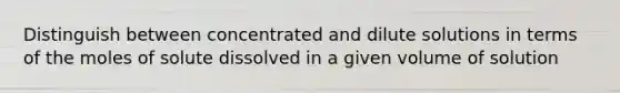 Distinguish between concentrated and dilute solutions in terms of the moles of solute dissolved in a given volume of solution