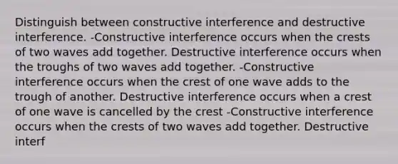 Distinguish between constructive interference and destructive interference. -Constructive interference occurs when the crests of two waves add together. Destructive interference occurs when the troughs of two waves add together. -Constructive interference occurs when the crest of one wave adds to the trough of another. Destructive interference occurs when a crest of one wave is cancelled by the crest -Constructive interference occurs when the crests of two waves add together. Destructive interf