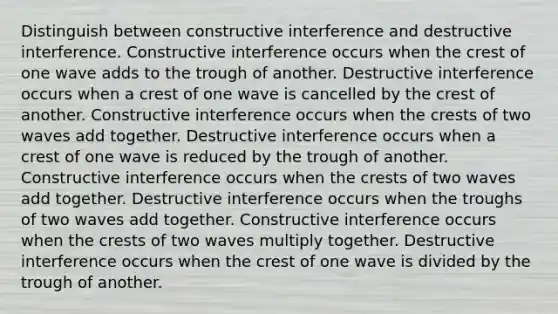 Distinguish between constructive interference and destructive interference. Constructive interference occurs when the crest of one wave adds to the trough of another. Destructive interference occurs when a crest of one wave is cancelled by the crest of another. Constructive interference occurs when the crests of two waves add together. Destructive interference occurs when a crest of one wave is reduced by the trough of another. Constructive interference occurs when the crests of two waves add together. Destructive interference occurs when the troughs of two waves add together. Constructive interference occurs when the crests of two waves multiply together. Destructive interference occurs when the crest of one wave is divided by the trough of another.