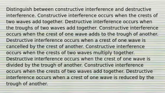 Distinguish between constructive interference and destructive interference. Constructive interference occurs when the crests of two waves add together. Destructive interference occurs when the troughs of two waves add together. Constructive interference occurs when the crest of one wave adds to the trough of another. Destructive interference occurs when a crest of one wave is cancelled by the crest of another. Constructive interference occurs when the crests of two waves multiply together. Destructive interference occurs when the crest of one wave is divided by the trough of another. Constructive interference occurs when the crests of two waves add together. Destructive interference occurs when a crest of one wave is reduced by the trough of another.