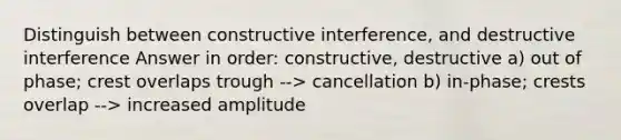 Distinguish between constructive interference, and destructive interference Answer in order: constructive, destructive a) out of phase; crest overlaps trough --> cancellation b) in-phase; crests overlap --> increased amplitude