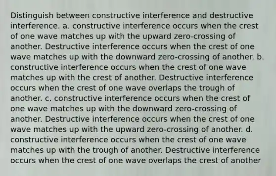 Distinguish between constructive interference and destructive interference. a. constructive interference occurs when the crest of one wave matches up with the upward zero-crossing of another. Destructive interference occurs when the crest of one wave matches up with the downward zero-crossing of another. b. constructive interference occurs when the crest of one wave matches up with the crest of another. Destructive interference occurs when the crest of one wave overlaps the trough of another. c. constructive interference occurs when the crest of one wave matches up with the downward zero-crossing of another. Destructive interference occurs when the crest of one wave matches up with the upward zero-crossing of another. d. constructive interference occurs when the crest of one wave matches up with the trough of another. Destructive interference occurs when the crest of one wave overlaps the crest of another