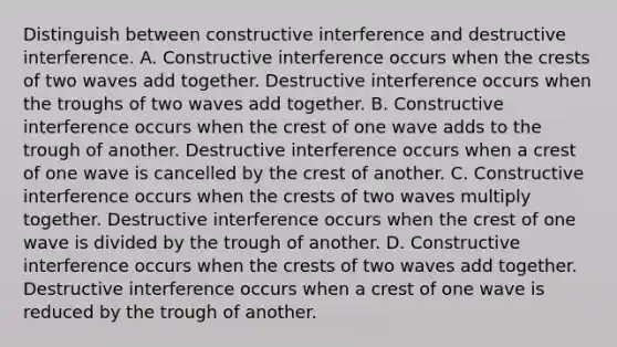 Distinguish between constructive interference and destructive interference. A. Constructive interference occurs when the crests of two waves add together. Destructive interference occurs when the troughs of two waves add together. B. Constructive interference occurs when the crest of one wave adds to the trough of another. Destructive interference occurs when a crest of one wave is cancelled by the crest of another. C. Constructive interference occurs when the crests of two waves multiply together. Destructive interference occurs when the crest of one wave is divided by the trough of another. D. Constructive interference occurs when the crests of two waves add together. Destructive interference occurs when a crest of one wave is reduced by the trough of another.