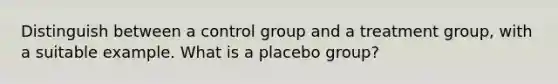 Distinguish between a control group and a treatment group, with a suitable example. What is a placebo group?