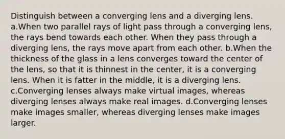 Distinguish between a converging lens and a diverging lens. a.When two parallel rays of light pass through a converging lens, the rays bend towards each other. When they pass through a diverging lens, the rays move apart from each other. b.When the thickness of the glass in a lens converges toward the center of the lens, so that it is thinnest in the center, it is a converging lens. When it is fatter in the middle, it is a diverging lens. c.Converging lenses always make virtual images, whereas diverging lenses always make real images. d.Converging lenses make images smaller, whereas diverging lenses make images larger.