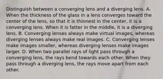 Distinguish between a converging lens and a diverging lens. A. When the thickness of the glass in a lens converges toward the center of the lens, so that it is thinnest in the center, it is a converging lens. When it is fatter in the middle, it is a diverging lens. B. Converging lenses always make virtual images, whereas diverging lenses always make real images. C. Converging lenses make images smaller, whereas diverging lenses make images larger. D. When two parallel rays of light pass through a converging lens, the rays bend towards each other. When they pass through a diverging lens, the rays move apart from each other.