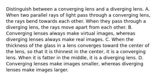 Distinguish between a converging lens and a diverging lens. A. When two parallel rays of light pass through a converging lens, the rays bend towards each other. When they pass through a diverging lens, the rays move apart from each other. B. Converging lenses always make virtual images, whereas diverging lenses always make real images. C. When the thickness of the glass in a lens converges toward the center of the lens, so that it is thinnest in the center, it is a converging lens. When it is fatter in the middle, it is a diverging lens. D. Converging lenses make images smaller, whereas diverging lenses make images larger.