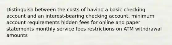 Distinguish between the costs of having a basic checking account and an interest-bearing checking account. minimum account requirements hidden fees for online and paper statements monthly service fees restrictions on ATM withdrawal amounts