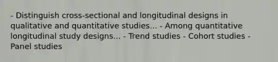 - Distinguish cross-sectional and longitudinal designs in qualitative and quantitative studies... - Among quantitative longitudinal study designs... - Trend studies - Cohort studies - Panel studies