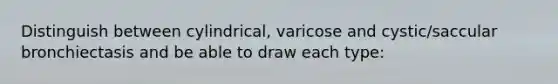 Distinguish between cylindrical, varicose and cystic/saccular bronchiectasis and be able to draw each type: