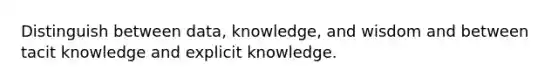 Distinguish between data, knowledge, and wisdom and between tacit knowledge and explicit knowledge.