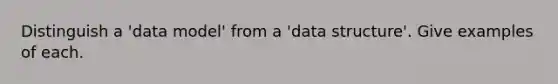 Distinguish a 'data model' from a 'data structure'. Give examples of each.