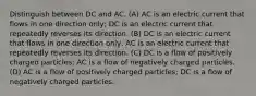 Distinguish between DC and AC. (A) AC is an electric current that flows in one direction only; DC is an electric current that repeatedly reverses its direction. (B) DC is an electric current that flows in one direction only; AC is an electric current that repeatedly reverses its direction. (C) DC is a flow of positively charged particles; AC is a flow of negatively charged particles. (D) AC is a flow of positively charged particles; DC is a flow of negatively charged particles.