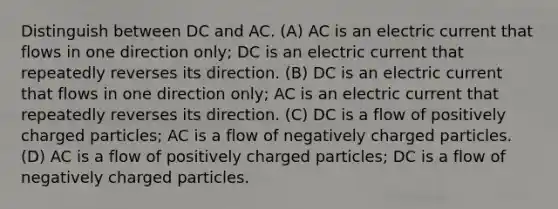 Distinguish between DC and AC. (A) AC is an electric current that flows in one direction only; DC is an electric current that repeatedly reverses its direction. (B) DC is an electric current that flows in one direction only; AC is an electric current that repeatedly reverses its direction. (C) DC is a flow of positively charged particles; AC is a flow of negatively charged particles. (D) AC is a flow of positively charged particles; DC is a flow of negatively charged particles.