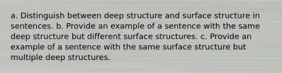 a. Distinguish between deep structure and surface structure in sentences. b. Provide an example of a sentence with the same deep structure but different surface structures. c. Provide an example of a sentence with the same surface structure but multiple deep structures.