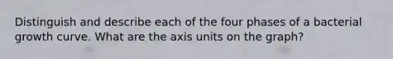 Distinguish and describe each of the four phases of a bacterial growth curve. What are the axis units on the graph?