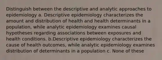 Distinguish between the descriptive and analytic approaches to epidemiology a. Descriptive epidemiology characterizes the amount and distribution of health and health determinants in a population, while analytic epidemiology examines causal hypotheses regarding associations between exposures and health conditions. b.Descriptive epidemiology characterizes the cause of health outcomes, while analytic epidemiology examines distribution of determinants in a population c. None of these